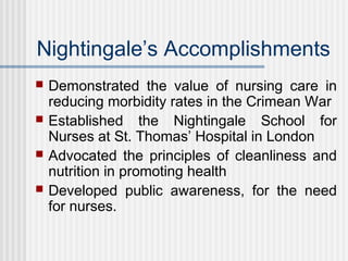 Nightingale’s Accomplishments
 Demonstrated the value of nursing care in
reducing morbidity rates in the Crimean War
 Established the Nightingale School for
Nurses at St. Thomas’ Hospital in London
 Advocated the principles of cleanliness and
nutrition in promoting health
 Developed public awareness, for the need
for nurses.
 