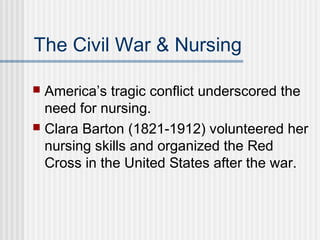 The Civil War & Nursing
 America’s tragic conflict underscored the
need for nursing.
 Clara Barton (1821-1912) volunteered her
nursing skills and organized the Red
Cross in the United States after the war.
 