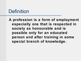 Definition
A profession is a form of employment
especially one that is respected in
society as honourable and is
possible only for an educated
person and after training in some
special branch of knowledge.
 