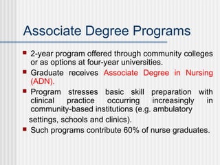Associate Degree Programs
 2-year program offered through community colleges
or as options at four-year universities.
 Graduate receives Associate Degree in Nursing
(ADN).
 Program stresses basic skill preparation with
clinical practice occurring increasingly in
community-based institutions (e.g. ambulatory
settings, schools and clinics).
 Such programs contribute 60% of nurse graduates.
 