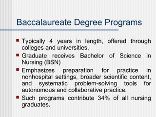 Baccalaureate Degree Programs
 Typically 4 years in length, offered through
colleges and universities.
 Graduate receives Bachelor of Science in
Nursing (BSN)
 Emphasizes preparation for practice in
nonhospital settings, broader scientific content,
and systematic problem-solving tools for
autonomous and collaborative practice.
 Such programs contribute 34% of all nursing
graduates.
 