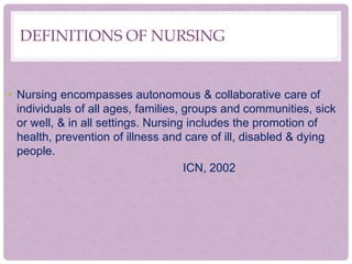 DEFINITIONS OF NURSING
• Nursing encompasses autonomous & collaborative care of
individuals of all ages, families, groups and communities, sick
or well, & in all settings. Nursing includes the promotion of
health, prevention of illness and care of ill, disabled & dying
people.
ICN, 2002
 