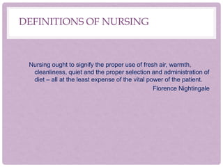 DEFINITIONS OF NURSING
Nursing ought to signify the proper use of fresh air, warmth,
cleanliness, quiet and the proper selection and administration of
diet – all at the least expense of the vital power of the patient.
Florence Nightingale
 