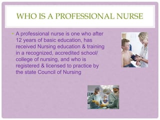 WHO IS A PROFESSIONAL NURSE
• A professional nurse is one who after
12 years of basic education, has
received Nursing education & training
in a recognized, accredited school/
college of nursing, and who is
registered & licensed to practice by
the state Council of Nursing
 