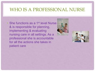 WHO IS A PROFESSIONAL NURSE
• She functions as a 1st level Nurse
& is responsible for planning,
implementing & evaluating
nursing care in all settings. As a
professional she is accountable
for all the actions she takes in
patient care
 