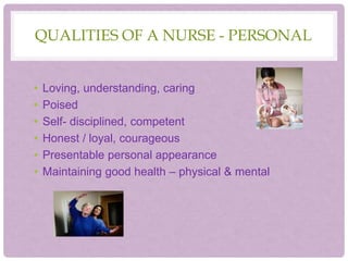 QUALITIES OF A NURSE - PERSONAL
• Loving, understanding, caring
• Poised
• Self- disciplined, competent
• Honest / loyal, courageous
• Presentable personal appearance
• Maintaining good health – physical & mental
 