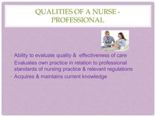 QUALITIES OF A NURSE -
PROFESSIONAL
• Ability to evaluate quality & effectiveness of care
• Evaluates own practice in relation to professional
standards of nursing practice & relevant regulations
• Acquires & maintains current knowledge
 