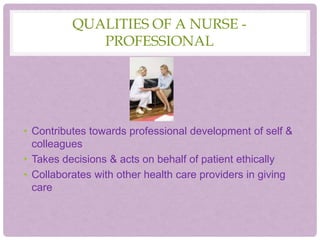 QUALITIES OF A NURSE -
PROFESSIONAL
• Contributes towards professional development of self &
colleagues
• Takes decisions & acts on behalf of patient ethically
• Collaborates with other health care providers in giving
care
 