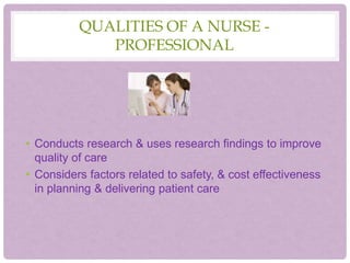 QUALITIES OF A NURSE -
PROFESSIONAL
• Conducts research & uses research findings to improve
quality of care
• Considers factors related to safety, & cost effectiveness
in planning & delivering patient care
 