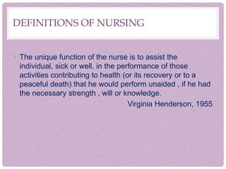DEFINITIONS OF NURSING
• The unique function of the nurse is to assist the
individual, sick or well, in the performance of those
activities contributing to health (or its recovery or to a
peaceful death) that he would perform unaided , if he had
the necessary strength , will or knowledge.
Virginia Henderson, 1955
 
