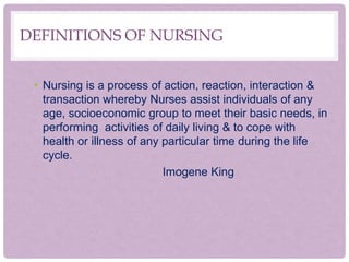 DEFINITIONS OF NURSING
• Nursing is a process of action, reaction, interaction &
transaction whereby Nurses assist individuals of any
age, socioeconomic group to meet their basic needs, in
performing activities of daily living & to cope with
health or illness of any particular time during the life
cycle.
Imogene King
 
