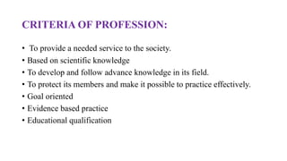 CRITERIA OF PROFESSION:
• To provide a needed service to the society.
• Based on scientific knowledge
• To develop and follow advance knowledge in its field.
• To protect its members and make it possible to practice effectively.
• Goal oriented
• Evidence based practice
• Educational qualification
 