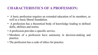 CHARACTERISTICS OF A PROFESSION:
• A basic profession requires an extended education of its members, as
well as a basic liberal foundation.
• A profession has a theoretical body of knowledge leading to defined
skills, abilities and norms.
• A profession provides a specific service.
• Members of a profession have autonomy in decision-making and
practice.
• The profession has a code of ethics for practice.
 