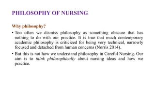 PHILOSOPHY OF NURSING
Why philosophy?
• Too often we dismiss philosophy as something obscure that has
nothing to do with our practice. It is true that much contemporary
academic philosophy is criticized for being very technical, narrowly
focused and detached from human concerns (Norris 2014).
• But this is not how we understand philosophy in Careful Nursing. Our
aim is to think philosophically about nursing ideas and how we
practice.
 