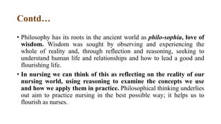 Contd…
• Philosophy has its roots in the ancient world as philo-sophia, love of
wisdom. Wisdom was sought by observing and experiencing the
whole of reality and, through reflection and reasoning, seeking to
understand human life and relationships and how to lead a good and
flourishing life.
• In nursing we can think of this as reflecting on the reality of our
nursing world, using reasoning to examine the concepts we use
and how we apply them in practice. Philosophical thinking underlies
out aim to practice nursing in the best possible way; it helps us to
flourish as nurses.
 