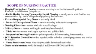 SCOPE OF NURSING PRACTICE
• Hospital/Institutional Nursing – a nurse working in an institution with patients
Example: rehabilitation, lying-in, etc.
• ·Public Health Nursing/Community Health Nursing – usually deals with families and
communities. Eg. In the village/family/primary health center.
• Private Duty/special Duty Nurse – privately hired
• Industrial/Occupational Nurse – a nurse working in factories/companies.
• Nursing Education – nurses works in school/college.
• Military Nurse – nurses working in a military base/hospital.
• Clinic Nurse – nurses working in a private and public clinic.
• Independent Nursing Practice – private practice, BP monitoring, home service.
• ICN: Infection Control Nurse is a specialized in infection control programme and works
in hospital.
• Nurse Researcher: Nurse who carryout/assist in research activities.
• Nurse administrator: works in hospital as Director/NS/DNS/ANS etc.
 