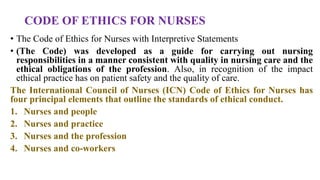 CODE OF ETHICS FOR NURSES
• The Code of Ethics for Nurses with Interpretive Statements
• (The Code) was developed as a guide for carrying out nursing
responsibilities in a manner consistent with quality in nursing care and the
ethical obligations of the profession. Also, in recognition of the impact
ethical practice has on patient safety and the quality of care.
The International Council of Nurses (ICN) Code of Ethics for Nurses has
four principal elements that outline the standards of ethical conduct.
1. Nurses and people
2. Nurses and practice
3. Nurses and the profession
4. Nurses and co-workers
 