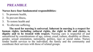 PREAMBLE
Nurses have four fundamental responsibilities:
1. To promote health,
2. To prevent illness,
3. To restore health and
4. To alleviate suffering.
The need for nursing is universal. Inherent in nursing is a respect for
human rights, including cultural rights, the right to life and choice, to
dignity and to be treated with respect. Nursing care is respectful of and
unrestricted by considerations of age, colour, creed, culture, disability or illness,
gender, sexual orientation, nationality, politics, race or social status. Nurses
render health services to the individual, the family and the community and
coordinate their services with those of related groups.
 