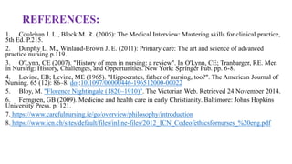 REFERENCES:
1. Coulehan J. L., Block M. R. (2005): The Medical Interview: Mastering skills for clinical practice,
5th Ed. P.215.
2. Dunphy L. M., Winland-Brown J. E. (2011): Primary care: The art and science of advanced
practice nursing.p.119.
3. O'Lynn, CE (2007). "History of men in nursing: a review". In O'Lynn, CE; Tranbarger, RE. Men
in Nursing: History, Challenges, and Opportunities. New York: Springer Pub. pp. 6-8.
4. Levine, EB; Levine, ME (1965). "Hippocrates, father of nursing, too?". The American Journal of
Nursing. 65 (12): 86–8. doi:10.1097/00000446-196512000-00022
5. Bloy, M. "Florence Nightingale (1820–1910)". The Victorian Web. Retrieved 24 November 2014.
6. Ferngren, GB (2009). Medicine and health care in early Christianity. Baltimore: Johns Hopkins
University Press. p. 121.
7. https://www.carefulnursing.ie/go/overview/philosophy/introduction
8. https://www.icn.ch/sites/default/files/inline-files/2012_ICN_Codeofethicsfornurses_%20eng.pdf
 