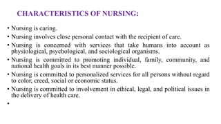 CHARACTERISTICS OF NURSING:
• Nursing is caring.
• Nursing involves close personal contact with the recipient of care.
• Nursing is concerned with services that take humans into account as
physiological, psychological, and sociological organisms.
• Nursing is committed to promoting individual, family, community, and
national health goals in its best manner possible.
• Nursing is committed to personalized services for all persons without regard
to color, creed, social or economic status.
• Nursing is committed to involvement in ethical, legal, and political issues in
the delivery of health care.
•
 