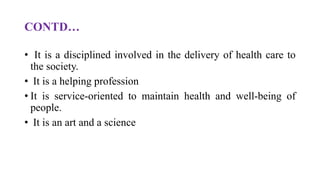 CONTD…
• It is a disciplined involved in the delivery of health care to
the society.
• It is a helping profession
• It is service-oriented to maintain health and well-being of
people.
• It is an art and a science
 