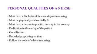 PERSONAL QUALITIES OF A NURSE:
• Must have a Bachelor of Science degree in nursing.
• Must be physically and mentally fit.
• Must have a license to practice nursing in the country.
• Dedication in the caring of the patient
• Good listener
• Knowledge updating on time
• Follow the code of ethics in nursing
 