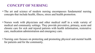 CONCEPT OF NURSING
• The art and science of modern nursing encompasses fundamental nursing
concepts that include health, illness, stress and health promotion.
• Nurses work with physicians and other medical staff in a wide variety of
medical and community settings. They provide preventive, primary, acute and
chronic care for sick and injured patients with health information, restorative
care, medication administration and emergency care.
• Nursing care focuses on protecting and promoting physical and mental health
for patients and for the community.
 