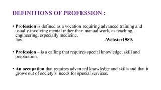 DEFINITIONS OF PROFESSION :
• Profession is defined as a vocation requiring advanced training and
usually involving mental rather than manual work, as teaching,
engineering, especially medicine,
law -Webster1989.
• Profession – is a calling that requires special knowledge, skill and
preparation.
• An occupation that requires advanced knowledge and skills and that it
grows out of society’s needs for special services.
 