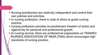  Nursing practitioners are relatively independent and control their
own policies and activities.
 In nursing profession, there is code of ethics to guide nursing
practice.
 nursing profession provides its practitioners freedom of action and
opportunity for personal and professional growth.
 In nursing service, there are professional organization as TRAINED
NURSES ASSOCIATION OF INDIA (TNAI) which encourages high
standards of nursing practice.
 