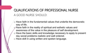 QUALIFICATIONS OF PROFESSIONAL NURSE
A GOOD NURSE SHOULD:
o Have faith in the fundamental values that underlie the democratic
way of life.
o Have faith in the reality of spiritual and esthetic values and
awareness of the value in the pleasure of self development.
o Have the basic skills and knowledge necessary to apply to present
day social problems realistic and well ordered.
o Have skill in using written and spoken language.
 