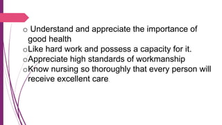 o Understand and appreciate the importance of
good health
oLike hard work and possess a capacity for it.
oAppreciate high standards of workmanship
oKnow nursing so thoroughly that every person will
receive excellent care.
 