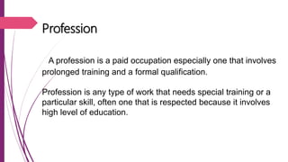 Profession
A profession is a paid occupation especially one that involves
prolonged training and a formal qualification.
Profession is any type of work that needs special training or a
particular skill, often one that is respected because it involves
high level of education.
 
