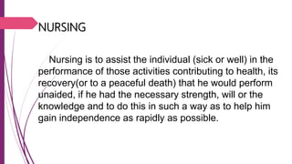 NURSING
Nursing is to assist the individual (sick or well) in the
performance of those activities contributing to health, its
recovery(or to a peaceful death) that he would perform
unaided, if he had the necessary strength, will or the
knowledge and to do this in such a way as to help him
gain independence as rapidly as possible.
 