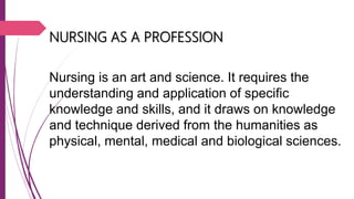 NURSING AS A PROFESSION
Nursing is an art and science. It requires the
understanding and application of specific
knowledge and skills, and it draws on knowledge
and technique derived from the humanities as
physical, mental, medical and biological sciences.
 