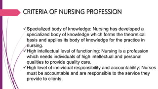 CRITERIA OF NURSING PROFESSION
Specialized body of knowledge: Nursing has developed a
specialized body of knowledge which forms the theoretical
basis and applies its body of knowledge for the practice in
nursing.
High intellectual level of functioning: Nursing is a profession
which needs individuals of high intellectual and personal
qualities to provide quality care.
High level of individual responsibility and accountability: Nurses
must be accountable and are responsible to the service they
provide to clients.
 
