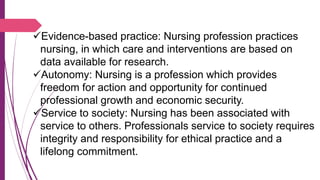 Evidence-based practice: Nursing profession practices
nursing, in which care and interventions are based on
data available for research.
Autonomy: Nursing is a profession which provides
freedom for action and opportunity for continued
professional growth and economic security.
Service to society: Nursing has been associated with
service to others. Professionals service to society requires
integrity and responsibility for ethical practice and a
lifelong commitment.
 