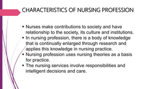 CHARACTERISTICS OF NURSING PROFESSION
 Nurses make contributions to society and have
relationship to the society, its culture and institutions.
 In nursing profession, there is a body of knowledge
that is continually enlarged through research and
applies this knowledge in nursing practice.
 Nursing profession uses nursing theories as a basis
for practice.
 The nursing services involve responsibilities and
intelligent decisions and care.
 