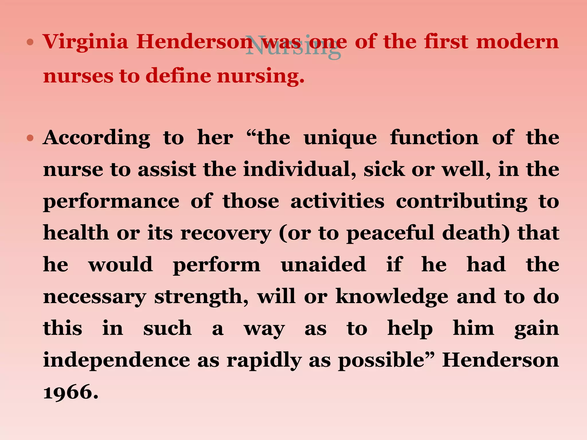 Nursing
 Virginia Henderson was one of the first modern
nurses to define nursing.
 According to her “the unique function of the
nurse to assist the individual, sick or well, in the
performance of those activities contributing to
health or its recovery (or to peaceful death) that
he would perform unaided if he had the
necessary strength, will or knowledge and to do
this in such a way as to help him gain
independence as rapidly as possible” Henderson
1966.
 
