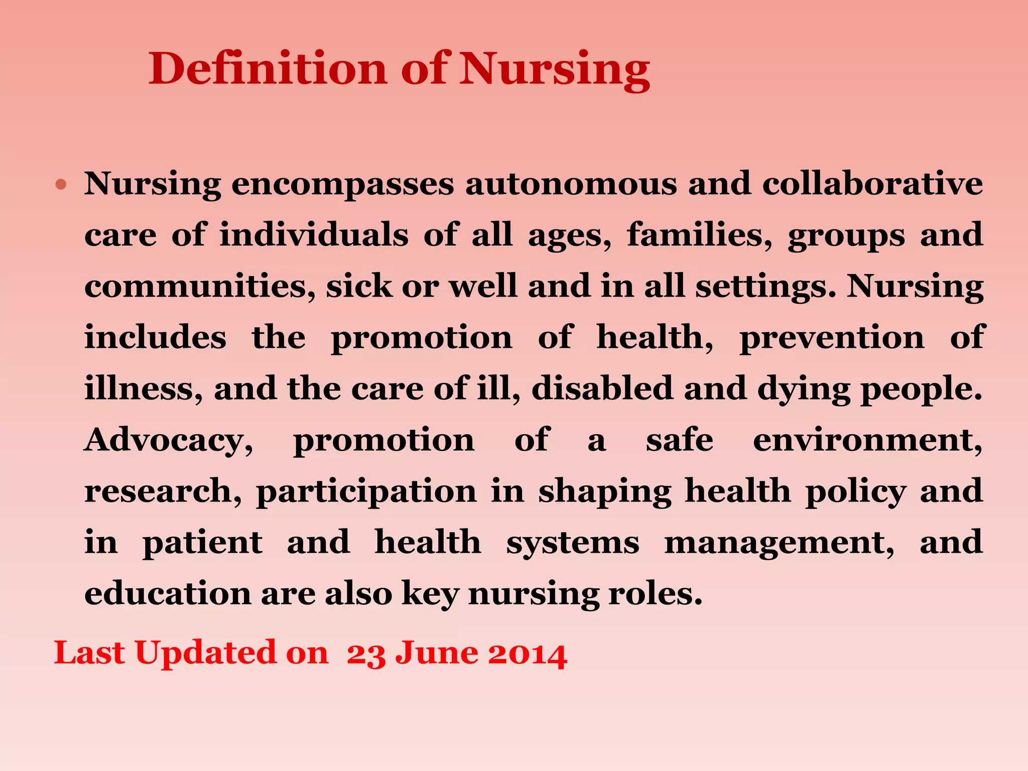  Nursing encompasses autonomous and collaborative
care of individuals of all ages, families, groups and
communities, sick or well and in all settings. Nursing
includes the promotion of health, prevention of
illness, and the care of ill, disabled and dying people.
Advocacy, promotion of a safe environment,
research, participation in shaping health policy and
in patient and health systems management, and
education are also key nursing roles.
Last Updated on 23 June 2014
Definition of Nursing
 
