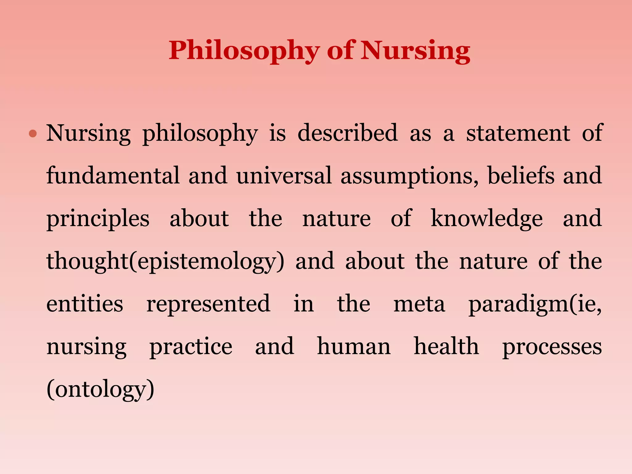Philosophy of Nursing
 Nursing philosophy is described as a statement of
fundamental and universal assumptions, beliefs and
principles about the nature of knowledge and
thought(epistemology) and about the nature of the
entities represented in the meta paradigm(ie,
nursing practice and human health processes
(ontology)
 