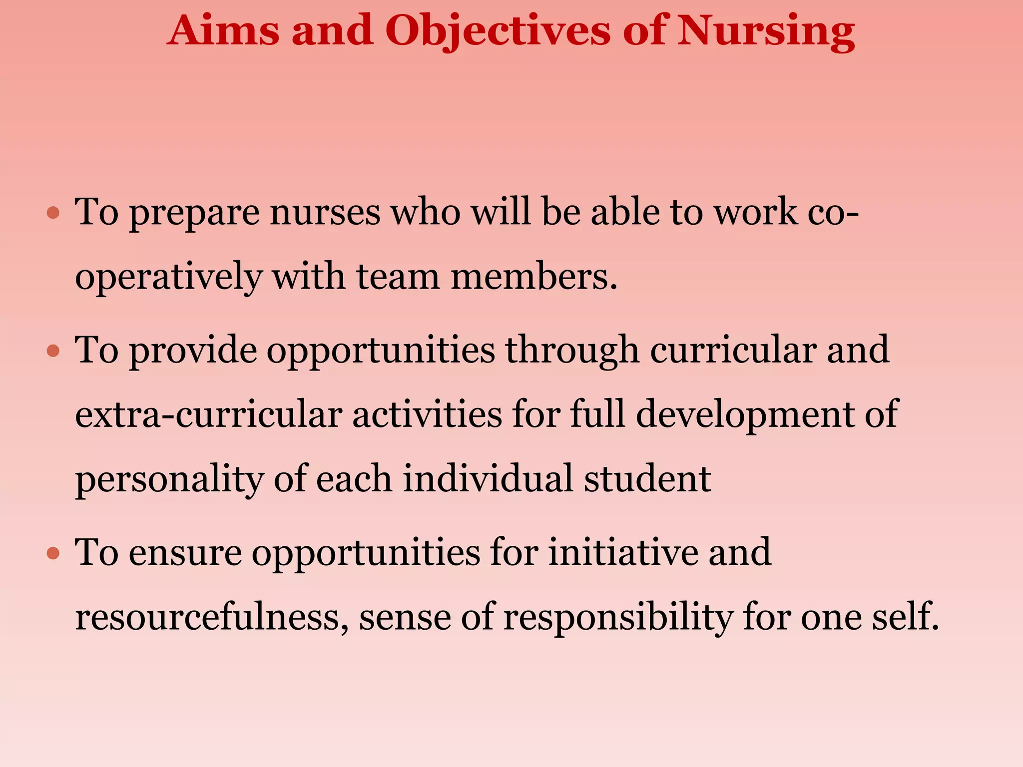 Aims and Objectives of Nursing
 To prepare nurses who will be able to work co-
operatively with team members.
 To provide opportunities through curricular and
extra-curricular activities for full development of
personality of each individual student
 To ensure opportunities for initiative and
resourcefulness, sense of responsibility for one self.
 
