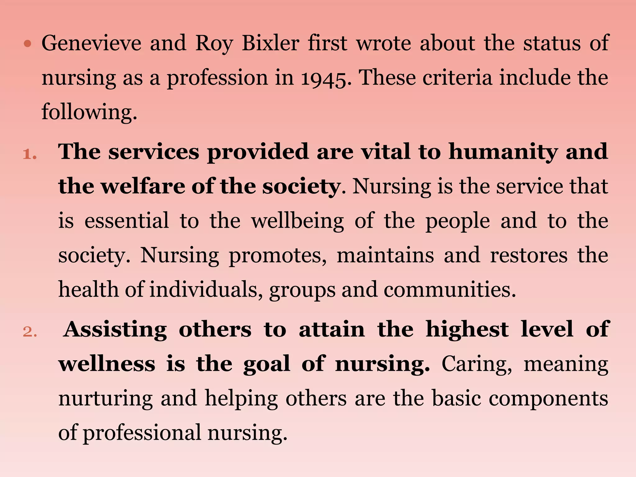  Genevieve and Roy Bixler first wrote about the status of
nursing as a profession in 1945. These criteria include the
following.
1. The services provided are vital to humanity and
the welfare of the society. Nursing is the service that
is essential to the wellbeing of the people and to the
society. Nursing promotes, maintains and restores the
health of individuals, groups and communities.
2. Assisting others to attain the highest level of
wellness is the goal of nursing. Caring, meaning
nurturing and helping others are the basic components
of professional nursing.
 
