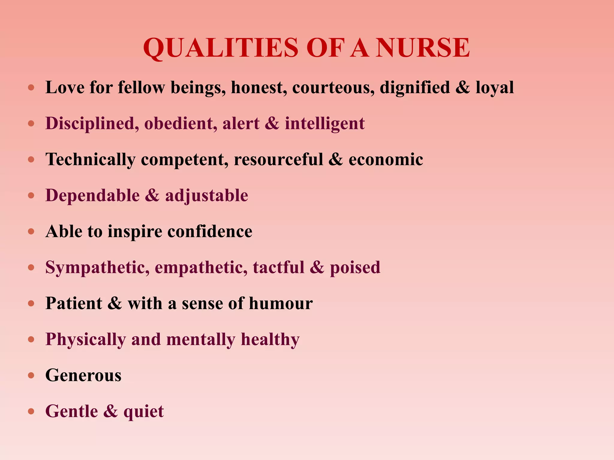 QUALITIES OF A NURSE
 Love for fellow beings, honest, courteous, dignified & loyal
 Disciplined, obedient, alert & intelligent
 Technically competent, resourceful & economic
 Dependable & adjustable
 Able to inspire confidence
 Sympathetic, empathetic, tactful & poised
 Patient & with a sense of humour
 Physically and mentally healthy
 Generous
 Gentle & quiet
 