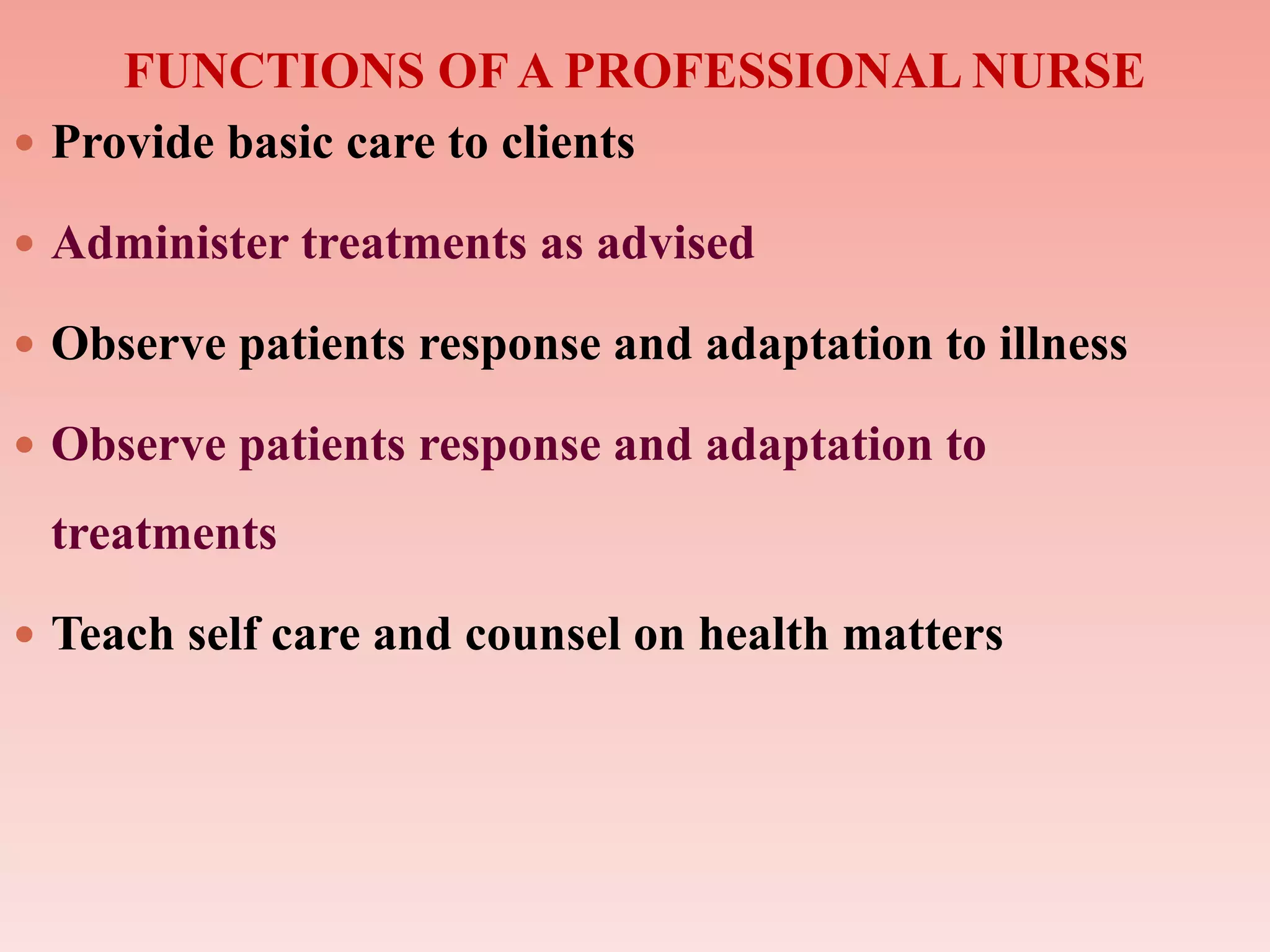 FUNCTIONS OF A PROFESSIONAL NURSE
 Provide basic care to clients
 Administer treatments as advised
 Observe patients response and adaptation to illness
 Observe patients response and adaptation to
treatments
 Teach self care and counsel on health matters
 