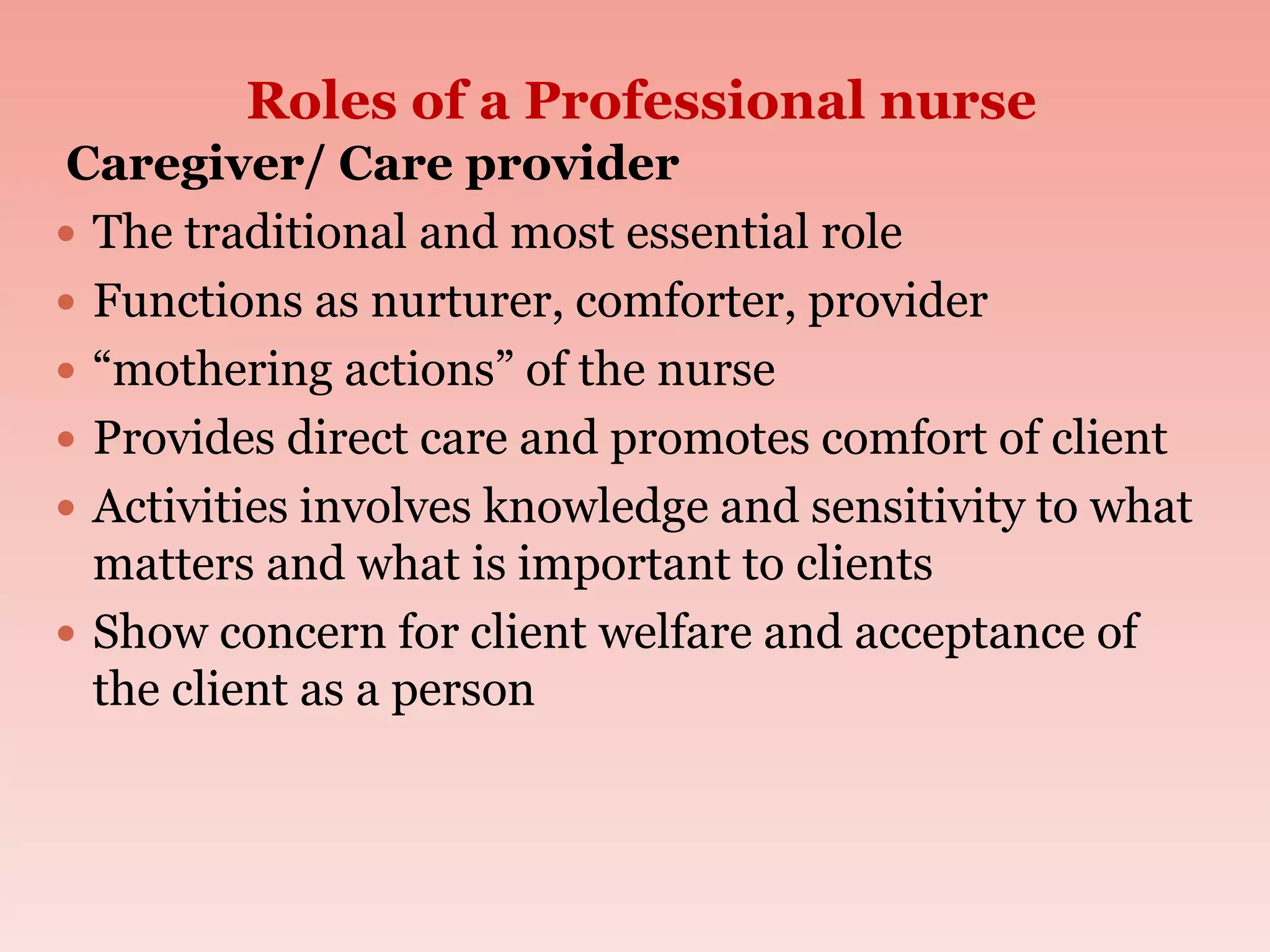 Roles of a Professional nurse
Caregiver/ Care provider
 The traditional and most essential role
 Functions as nurturer, comforter, provider
 “mothering actions” of the nurse
 Provides direct care and promotes comfort of client
 Activities involves knowledge and sensitivity to what
matters and what is important to clients
 Show concern for client welfare and acceptance of
the client as a person
 