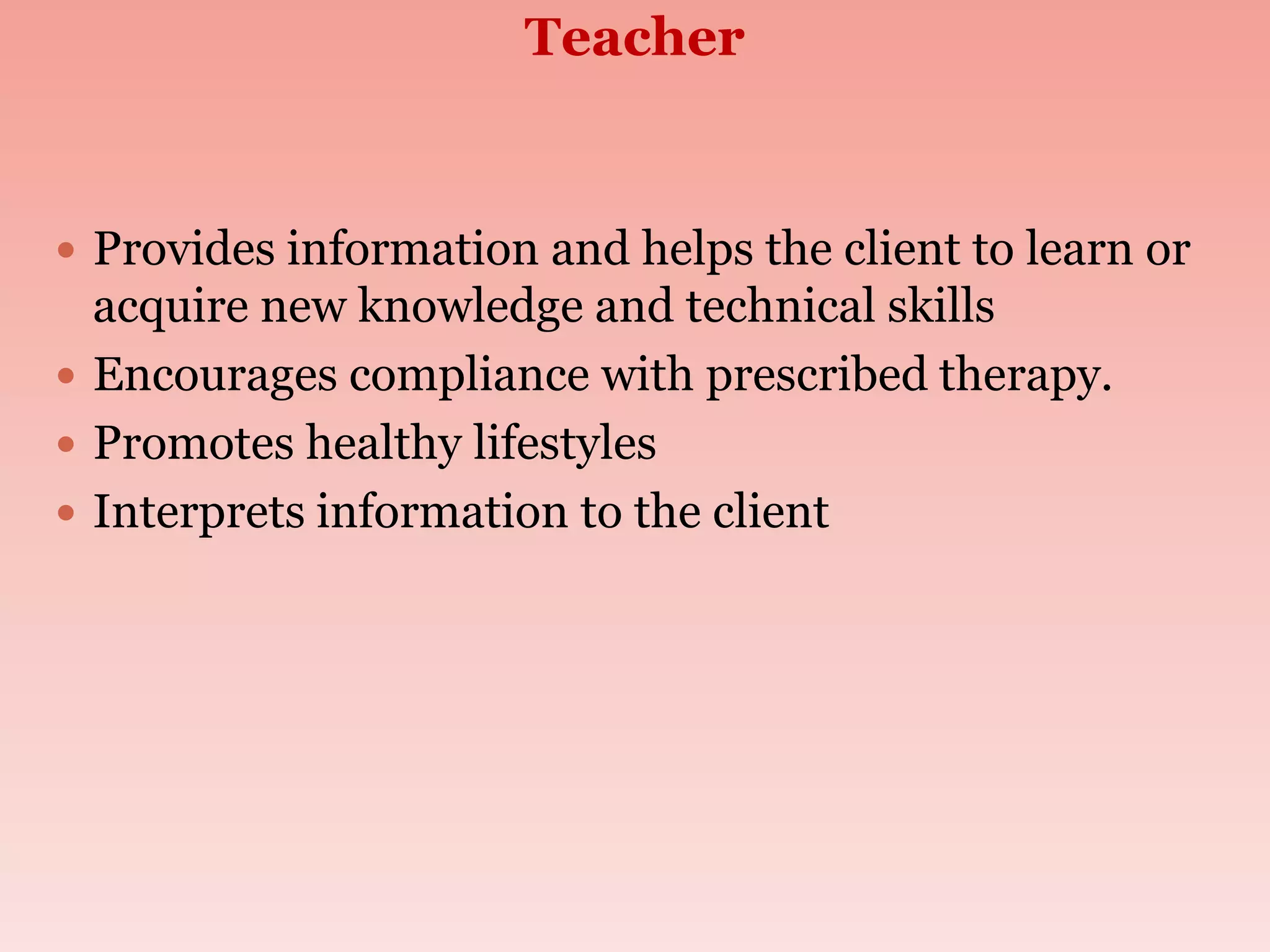 Teacher
 Provides information and helps the client to learn or
acquire new knowledge and technical skills
 Encourages compliance with prescribed therapy.
 Promotes healthy lifestyles
 Interprets information to the client
 