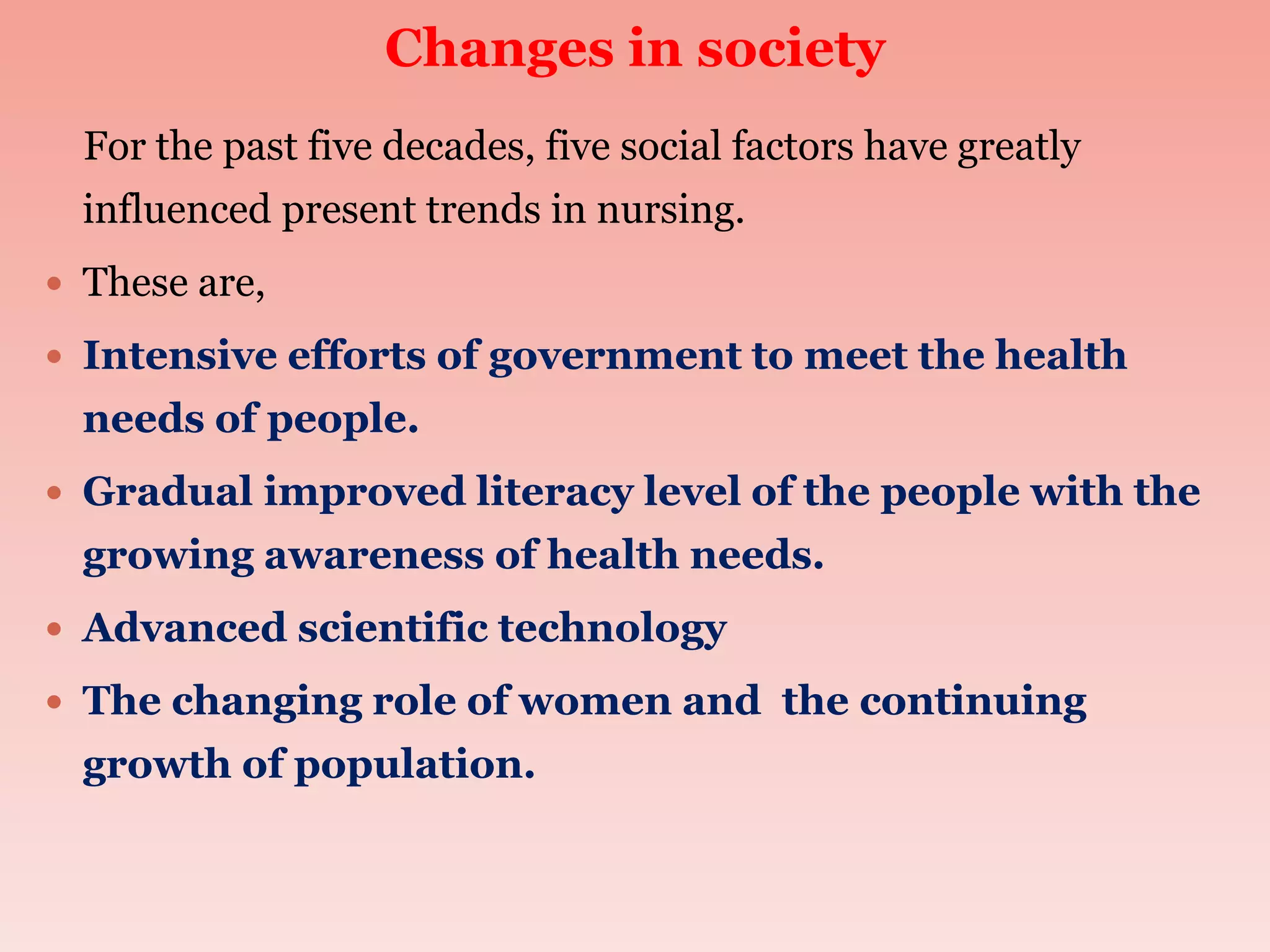 Changes in society
For the past five decades, five social factors have greatly
influenced present trends in nursing.
 These are,
 Intensive efforts of government to meet the health
needs of people.
 Gradual improved literacy level of the people with the
growing awareness of health needs.
 Advanced scientific technology
 The changing role of women and the continuing
growth of population.
 