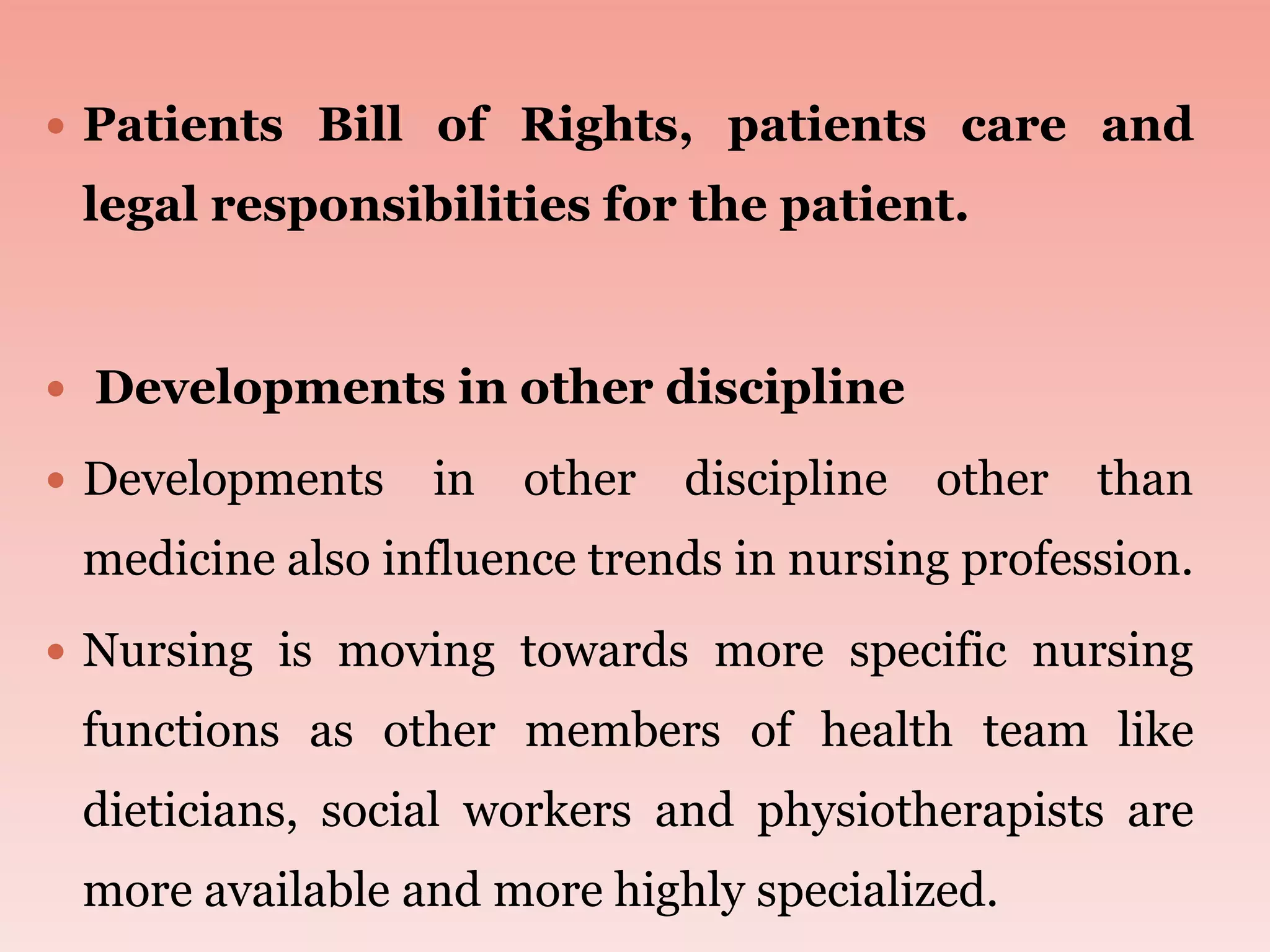  Patients Bill of Rights, patients care and
legal responsibilities for the patient.
 Developments in other discipline
 Developments in other discipline other than
medicine also influence trends in nursing profession.
 Nursing is moving towards more specific nursing
functions as other members of health team like
dieticians, social workers and physiotherapists are
more available and more highly specialized.
 