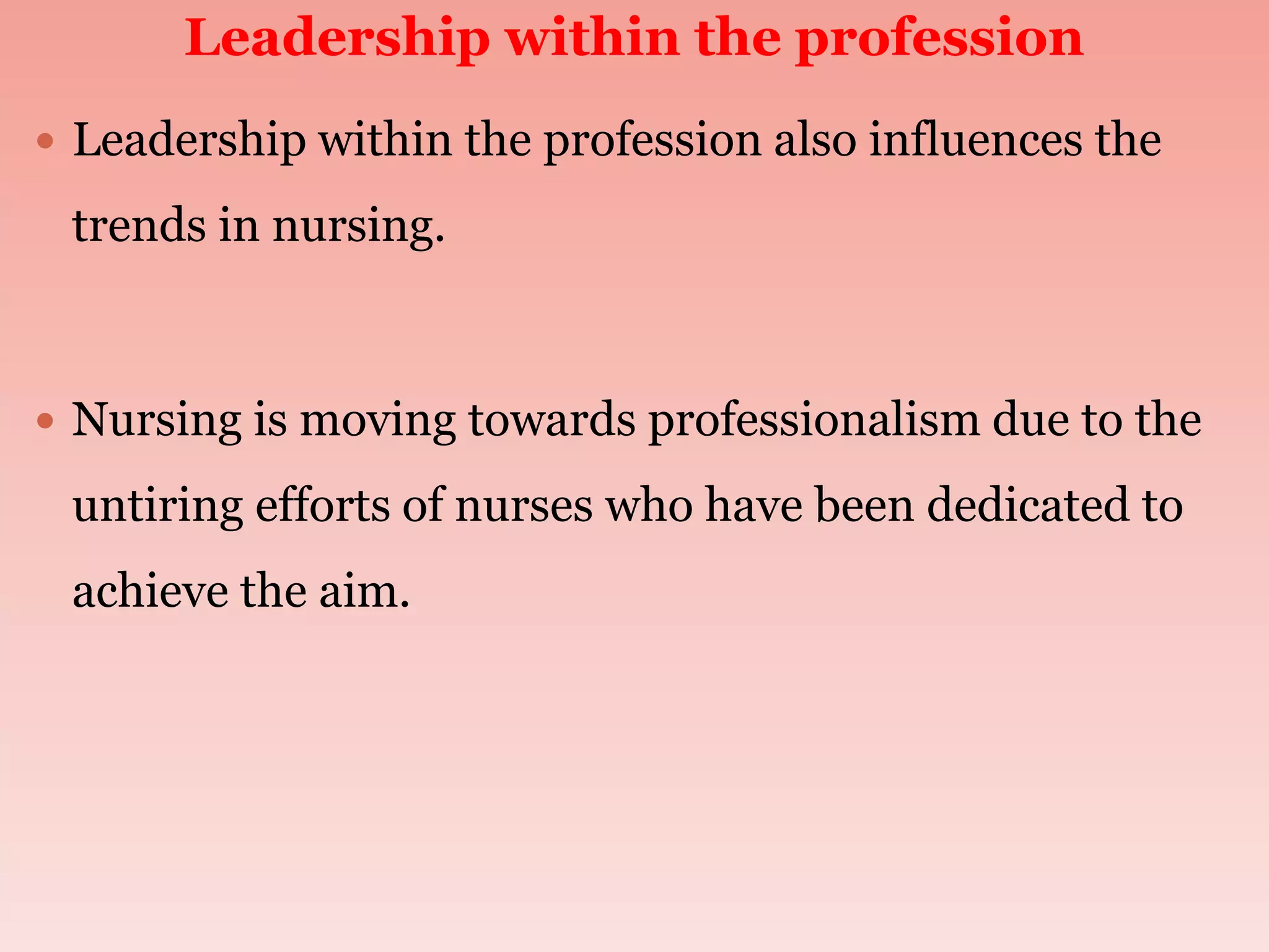 Leadership within the profession
 Leadership within the profession also influences the
trends in nursing.
 Nursing is moving towards professionalism due to the
untiring efforts of nurses who have been dedicated to
achieve the aim.
 