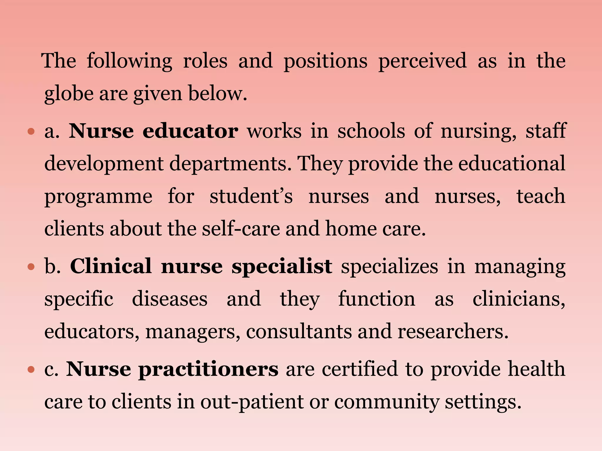 The following roles and positions perceived as in the
globe are given below.
 a. Nurse educator works in schools of nursing, staff
development departments. They provide the educational
programme for student’s nurses and nurses, teach
clients about the self-care and home care.
 b. Clinical nurse specialist specializes in managing
specific diseases and they function as clinicians,
educators, managers, consultants and researchers.
 c. Nurse practitioners are certified to provide health
care to clients in out-patient or community settings.
 